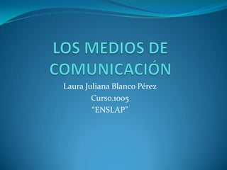 LOS MEDIOS DE COMUNICACIÓN  Laura Juliana Blanco Pérez Curso.1005 “ENSLAP” 
