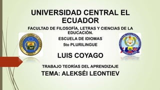 UNIVERSIDAD CENTRAL EL
ECUADOR
FACULTAD DE FILOSOFÍA, LETRAS Y CIENCIAS DE LA
EDUCACIÓN.
ESCUELA DE IDIOMAS
5to PLURILINGUE
LUIS COYAGO
TRABAJO TEORÍAS DEL APRENDIZAJE
TEMA: ALEKSÉI LEONTIEV
 