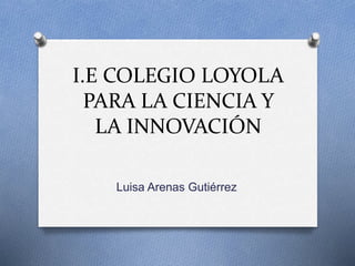 I.E COLEGIO LOYOLA 
PARA LA CIENCIA Y 
LA INNOVACIÓN 
Luisa Arenas Gutiérrez 
 
