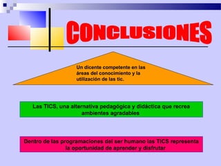 Un dicente competente en las
                   áreas del conocimiento y la
                   utilización de las tic.




   Las TICS, una alternativa pedagógica y didáctica que recrea
                      ambientes agradables




Dentro de las programaciones del ser humano las TICS representa
                la oportunidad de aprender y disfrutar
 