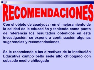 Con el objeto de coadyuvar en el mejoramiento de
la calidad de la educación y teniendo como punto
de referencia los resultados obtenidos en esta
investigación, se expone a continuación algunas
sugerencias y recomendaciones.

Se le recomienda a las directivas de la Institución
Educativa campo bello sede alto chibogado con
subsede medio chibogado
 