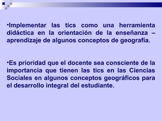 •Implementar las tics como una herramienta
didáctica en la orientación de la enseñanza –
aprendizaje de algunos conceptos de geografía.


•Es prioridad que el docente sea consciente de la
importancia que tienen las tics en las Ciencias
Sociales en algunos conceptos geográficos para
el desarrollo integral del estudiante.
 