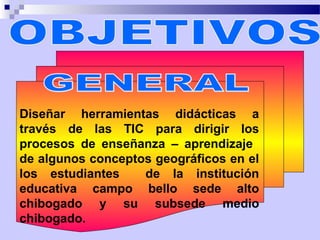 Diseñar herramientas didácticas a
través de las TIC para dirigir los
procesos de enseñanza – aprendizaje
de algunos conceptos geográficos en el
los estudiantes    de la institución
educativa campo bello sede alto
chibogado y su subsede medio
chibogado.
 