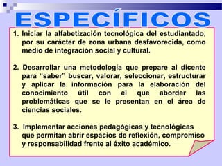 1. Iniciar la alfabetización tecnológica del estudiantado,
   por su carácter de zona urbana desfavorecida, como
   medio de integración social y cultural.

2. Desarrollar una metodología que prepare al dicente
   para “saber” buscar, valorar, seleccionar, estructurar
   y aplicar la información para la elaboración del
   conocimiento útil con el que abordar las
   problemáticas que se le presentan en el área de
   ciencias sociales.

3. Implementar acciones pedagógicas y tecnológicas
   que permitan abrir espacios de reflexión, compromiso
   y responsabilidad frente al éxito académico.
 