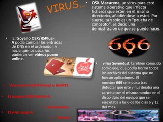 VIRUS…OSX.Macarena, un virus para este sistema operativo que infecta ficheros que estén en el mismo directorio, añadiéndose a estos. Por suerte, tan solo es un “prueba de concepto”, es decir, una demostración de que se puede hacer.  El troyano OSX/RSPlug-A podía cambiar las entradas de DNS en el ordenador, y hacía que los usuarios pudieran ver vídeos porno online. 