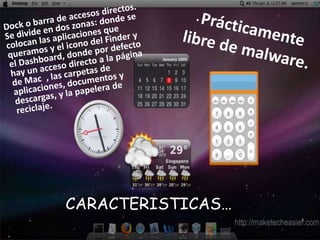 Dock o barra de accesos directos. Se divide en dos zonas: donde se colocan las aplicaciones que queramos y el icono del Finder y el Dashboard, donde por defecto hay un acceso directo a la página de Mac  , las carpetas de aplicaciones, documentos y descargas, y la papelera de reciclaje.Prácticamente libre de malware.CARACTERISTICAS…