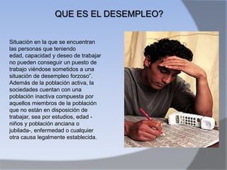 QUE ES EL DESEMPLEO?


Situación en la que se encuentran
las personas que teniendo
edad, capacidad y deseo de trabajar
no pueden conseguir un puesto de
trabajo viéndose sometidos a una
situación de desempleo forzoso”.
Además de la población activa, la
sociedades cuentan con una
población inactiva compuesta por
aquellos miembros de la población
que no están en disposición de
trabajar, sea por estudios, edad -
niños y población anciana o
jubilada-, enfermedad o cualquier
otra causa legalmente establecida.
 