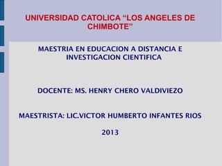 UNIVERSIDAD CATOLICA “LOS ANGELES DE
              CHIMBOTE”

    MAESTRIA EN EDUCACION A DISTANCIA E
          INVESTIGACION CIENTIFICA



    DOCENTE: MS. HENRY CHERO VALDIVIEZO


MAESTRISTA: LIC.VICTOR HUMBERTO INFANTES RIOS

                    2013
 