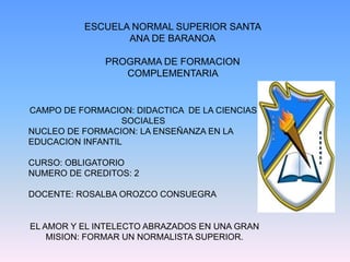 ESCUELA NORMAL SUPERIOR SANTA ANA DE BARANOA PROGRAMA DE FORMACION COMPLEMENTARIA  CAMPO DE FORMACION: DIDACTICA  DE LA CIENCIAS                     SOCIALES NUCLEO DE FORMACION: LA ENSEÑANZA EN LA EDUCACION INFANTIL CURSO: OBLIGATORIO NUMERO DE CREDITOS: 2 DOCENTE: ROSALBA OROZCO CONSUEGRA  EL AMOR Y EL INTELECTO ABRAZADOS EN UNA GRAN MISION: FORMAR UN NORMALISTA SUPERIOR.  