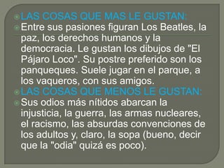LAS COSAS QUE MAS LE GUSTAN:
Entre sus pasiones figuran Los Beatles, la
paz, los derechos humanos y la
democracia. Le gustan los dibujos de "El
Pájaro Loco". Su postre preferido son los
panqueques. Suele jugar en el parque, a
los vaqueros, con sus amigos.
LAS COSAS QUE MENOS LE GUSTAN:
Sus odios más nítidos abarcan la
injusticia, la guerra, las armas nucleares,
el racismo, las absurdas convenciones de
los adultos y, claro, la sopa (bueno, decir
que la "odia" quizá es poco).
 