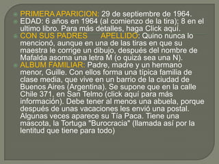  PRIMERA APARICION: 29 de septiembre de 1964.
 EDAD: 6 años en 1964 (al comienzo de la tira); 8 en el
ultimo libro. Para más detalles, haga Click aquí.
 CON SUS PADRES APELLIDO: Quino nunca lo
mencionó, aunque en una de las tiras en que su
maestra le corrige un dibujo, después del nombre de
Mafalda asoma una letra M (o quizá sea una N).
 ALBUM FAMILIAR: Padre, madre y un hermano
menor, Guille. Con ellos forma una típica familia de
clase media, que vive en un barrio de la ciudad de
Buenos Aires (Argentina). Se supone que en la calle
Chile 371, en San Telmo (click aquí para más
información). Debe tener al menos una abuela, porque
después de unas vacaciones les envió una postal.
Algunas veces aparece su Tía Paca. Tiene una
mascota, la Tortuga "Burocracia" (llamada así por la
lentitud que tiene para todo)
 
