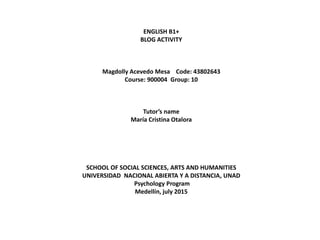 ENGLISH B1+
BLOG ACTIVITY
Magdolly Acevedo Mesa Code: 43802643
Course: 900004 Group: 10
Tutor’s name
María Cristina Otalora
SCHOOL OF SOCIAL SCIENCES, ARTS AND HUMANITIES
UNIVERSIDAD NACIONAL ABIERTA Y A DISTANCIA, UNAD
Psychology Program
Medellín, july 2015
 