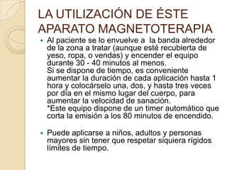 LA UTILIZACIÓN DE ÉSTE
APARATO MAGNETOTERAPIA
 Al paciente se lo envuelve a la banda alrededor
de la zona a tratar (aunque esté recubierta de
yeso, ropa, o vendas) y encender el equipo
durante 30 - 40 minutos al menos.
Si se dispone de tiempo, es conveniente
aumentar la duración de cada aplicación hasta 1
hora y colocárselo una, dos, y hasta tres veces
por día en el mismo lugar del cuerpo, para
aumentar la velocidad de sanación.
*Este equipo dispone de un timer automático que
corta la emisión a los 80 minutos de encendido.
 Puede aplicarse a niños, adultos y personas
mayores sin tener que respetar siquiera rígidos
límites de tiempo.
 