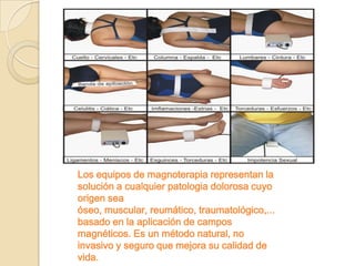Los equipos de magnoterapia representan la
solución a cualquier patologia dolorosa cuyo
origen sea
óseo, muscular, reumático, traumatológico,...
basado en la aplicación de campos
magnéticos. Es un método natural, no
invasivo y seguro que mejora su calidad de
vida.
 