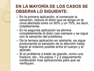 EN LA MAYORÍA DE LOS CASOS SE
OBSERVA LO SIGUIENTE:
 En la primera aplicación, al comenzar la
sanación, reduce el dolor que se tenga en la
zona afectada entre un 50% y un 75%, es decir,
notablemente.
 En la segunda aplicación se elimina
completamente el dolor casi siempre y se sigue
con la sanación del problema.
 De la tercera aplicación en adelante, se sigue
produciendo la sanación de la afección hasta
lograr el máximo posible entre el cuerpo y el
aparato.
 Si el problema a tratar es grande, como una
fractura, etc., los pasos 1 y 2 seguramente
conllevarán mas aplicaciones para que se
verifiquen.
 