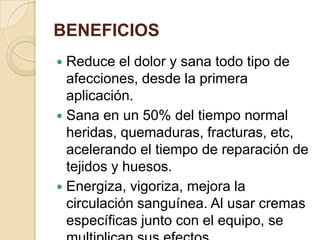 BENEFICIOS
 Reduce el dolor y sana todo tipo de
afecciones, desde la primera
aplicación.
 Sana en un 50% del tiempo normal
heridas, quemaduras, fracturas, etc,
acelerando el tiempo de reparación de
tejidos y huesos.
 Energiza, vigoriza, mejora la
circulación sanguínea. Al usar cremas
específicas junto con el equipo, se
 