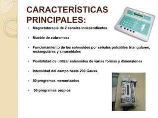 CARACTERÍSTICAS
PRINCIPALES:
 Magnetoterapia de 2 canales independientes
 Mueble de sobremesa
 Funcionamiento de los solenoides por señales pulsátiles triangulares,
rectangulares y sinusoidales
 Posibilidad de utilizar solenoides de varias formas y dimensiones
 Intensidad del campo hasta 200 Gauss
 50 programas memorizados
 50 programas propios
 