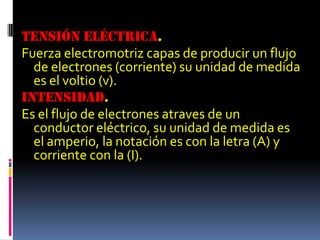 Tensión eléctrica.Fuerza electromotriz capas de producir un flujo de electrones (corriente) su unidad de medida es el voltio (v).Intensidad.Es el flujo de electrones atraves de un conductor eléctrico, su unidad de medida es el amperio, la notación es con la letra (A) y corriente con la (I).