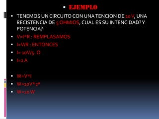 EJEMPLOTENEMOS UN CIRCUITO CON UNA TENCION DE 10 V, UNA RECISTENCIA DE 5 OHMIOS, CUAL ES SU INTENCIDAD? Y POTENCIA?V=I*R : REMPLASAMOSI=V/R : ENTONCESI= 10V/5. ΩI=2 AW=V*IW=10V*2ªW=20 W