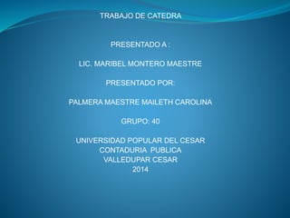 TRABAJO DE CATEDRA 
PRESENTADO A : 
LIC. MARIBEL MONTERO MAESTRE 
PRESENTADO POR: 
PALMERA MAESTRE MAILETH CAROLINA 
GRUPO: 40 
UNIVERSIDAD POPULAR DEL CESAR 
CONTADURIA PUBLICA 
VALLEDUPAR CESAR 
2014 
 