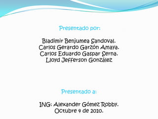 Presentado por: Bladimir Benjumea Sandoval. Carlos Gerardo Garzón Amaya. Carlos Eduardo Gaspar Serna. Lloyd Jefferson González Presentado a: ING: Alexander Gómez Robby. Octubre 4 de 2010. 