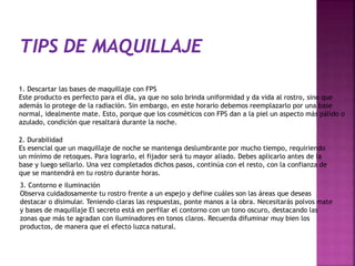 1. Descartar las bases de maquillaje con FPS
Este producto es perfecto para el día, ya que no solo brinda uniformidad y da vida al rostro, sino que
además lo protege de la radiación. Sin embargo, en este horario debemos reemplazarlo por una base
normal, idealmente mate. Esto, porque que los cosméticos con FPS dan a la piel un aspecto más pálido o
azulado, condición que resaltará durante la noche.
2. Durabilidad
Es esencial que un maquillaje de noche se mantenga deslumbrante por mucho tiempo, requiriendo
un mínimo de retoques. Para lograrlo, el fijador será tu mayor aliado. Debes aplicarlo antes de la
base y luego sellarlo. Una vez completados dichos pasos, continúa con el resto, con la confianza de
que se mantendrá en tu rostro durante horas.
3. Contorno e iluminación
Observa cuidadosamente tu rostro frente a un espejo y define cuáles son las áreas que deseas
destacar o disimular. Teniendo claras las respuestas, ponte manos a la obra. Necesitarás polvos mate
y bases de maquillaje El secreto está en perfilar el contorno con un tono oscuro, destacando las
zonas que más te agradan con iluminadores en tonos claros. Recuerda difuminar muy bien los
productos, de manera que el efecto luzca natural.
 