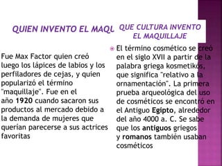 Fue Max Factor quien creó
luego los lápices de labios y los
perfiladores de cejas, y quien
popularizó el término
"maquillaje". Fue en el
año 1920 cuando sacaron sus
productos al mercado debido a
la demanda de mujeres que
querían parecerse a sus actrices
favoritas
 El término cosmético se creó
en el siglo XVII a partir de la
palabra griega kosmetikós,
que significa "relativo a la
ornamentación". La primera
prueba arqueológica del uso
de cosméticos se encontró en
el Antiguo Egipto, alrededor
del año 4000 a. C. Se sabe
que los antiguos griegos
y romanos también usaban
cosméticos
QUE CULTURA INVENTO
EL MAQUILLAJE
 