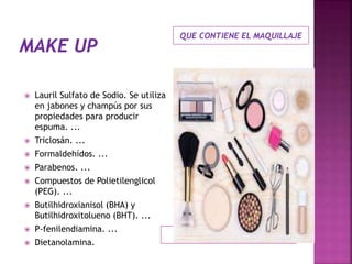 QUE CONTIENE EL MAQUILLAJE
 Lauril Sulfato de Sodio. Se utiliza
en jabones y champús por sus
propiedades para producir
espuma. ...
 Triclosán. ...
 Formaldehídos. ...
 Parabenos. ...
 Compuestos de Polietilenglicol
(PEG). ...
 Butilhidroxianisol (BHA) y
Butilhidroxitolueno (BHT). ...
 P-fenilendiamina. ...
 Dietanolamina.
 