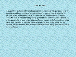 CONCLUCIONES

•Hoy por hoy la planeación estratégica es una herramienta indispensable para el
manejo de cualquier recurso u componente en el mundo entero, para ello se
hace necesario aprender los pasos y claves que nos permiten tener una idea
supuesta, pero lo más acertada posible, para obtener un mayor sostenibilidad en
el tiempo, en ella se basa este modulo, enfocado no solo en la formación de estos
pasos, sino en mostrar la importancia del agua que tiene en cada uno de las
regiones, esto lo evidenciamos en el plan departamental de agua de Nariño el cual
fue consultado.
 