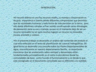 INTRODUCIÓN.



•El recurso Hídrico es uno los recursos vitales, su manejo y conservación es
de gran importancia e interés desde diferentes componentes que permiten
que las sociedades humanas y toda forma de vida persistan en la tierra, para
ello desde diferentes miradas se han venido construyendo varias estrategias
de planeación para su uso y manejo, ya que en el momento dejo de ser un
recurso renovable ha ser para muchos lugares un recurso no renovable
escaso, preciado y costoso.

•En el presente trabajo se desarrolla un análisis del contenido del modulo el
cual esta enfocado en el tema de planificación de cuencas hidrográficas, De
igual forma se desarrollo una consulta sobre los Planes Departamentales de
Agua, nos enfocamos en nuestro departamento Nariño, es importante
mencionar que las anotaciones sobre ventajas y desventajas están
fundamentadas principalmente en el como lo percibimos desde las
comunidades de base, como ha sido el funcionamiento y no desde lo que
esta consignado en el documento consultado que es diferente a la realidad.
 