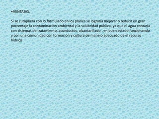 •VENTAJAS.

Si se cumpliera con lo formulado en los planes se lograría mejorar o reducir en gran
porcentaje la contaminación ambiental y la salubridad publica, ya que el agua contaría
con sistemas de tratamiento, acueductos, alcantarillado , en buen estado funcionando
y con una comunidad con formación y cultura de manejo adecuado de el recurso
hídrico
 