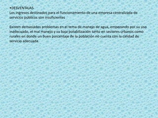 •DESVENTAJAS
Los ingresos destinados para el funcionamiento de una empresa centralizada de
servicios públicos son insuficientes

Existen demasiados problemas en el tema de manejo de agua, empezando por su uso
inadecuado, el mal manejo y su baja potabilización tanto en sectores urbanos como
rurales en donde un buen porcentaje de la población no cuenta con la calidad de
servicio adecuada.
 