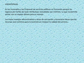 •DESVENTAJAS

En los municipios y las Empresas de servicios públicos no funcionan porque los
ingresos por tarifas de tasas retributivas recaudadas son mínimos. Lo que no permite
contar con un equipo idóneo para su manejo

Los malos manejos administrativos y actos de corrupción y burocracia hacen que los
recursos sean mínimos para la inversión en mejorar la calidad del servicio.
 