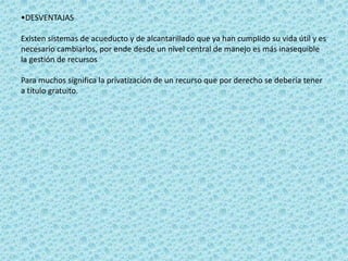 •DESVENTAJAS

Existen sistemas de acueducto y de alcantarillado que ya han cumplido su vida útil y es
necesario cambiarlos, por ende desde un nivel central de manejo es más inasequible
la gestión de recursos

Para muchos significa la privatización de un recurso que por derecho se debería tener
a título gratuito.
 
