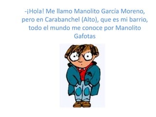 -¡Hola! Me llamo Manolito García Moreno,
pero en Carabanchel (Alto), que es mi barrio,
todo el mundo me conoce por Manolito
Gafotas
 