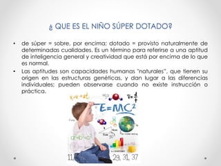 ¿ QUE ES EL NIÑO SÚPER DOTADO?
• de súper = sobre, por encima; dotado = provisto naturalmente de
determinadas cualidades. Es un término para referirse a una aptitud
de inteligencia general y creatividad que está por encima de lo que
es normal.
• Las aptitudes son capacidades humanas "naturales”, que tienen su
origen en las estructuras genéticas, y dan lugar a las diferencias
individuales; pueden observarse cuando no existe instrucción o
práctica.
 