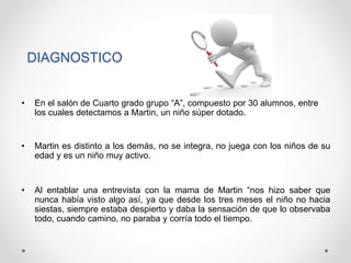DIAGNOSTICO
• En el salón de Cuarto grado grupo “A”, compuesto por 30 alumnos, entre
los cuales detectamos a Martin, un niño súper dotado.
• Martin es distinto a los demás, no se integra, no juega con los niños de su
edad y es un niño muy activo.
• Al entablar una entrevista con la mama de Martin “nos hizo saber que
nunca había visto algo así, ya que desde los tres meses el niño no hacia
siestas, siempre estaba despierto y daba la sensación de que lo observaba
todo, cuando camino, no paraba y corría todo el tiempo.
 