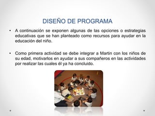 DISEÑO DE PROGRAMA
• A continuación se exponen algunas de las opciones o estrategias
educativas que se han planteado como recursos para ayudar en la
educación del niño.
• Como primera actividad se debe integrar a Martin con los niños de
su edad, motivarlos en ayudar a sus compañeros en las actividades
por realizar las cuales él ya ha concluido.
 