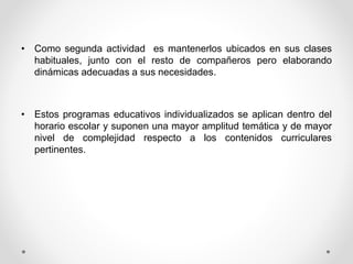 • Como segunda actividad es mantenerlos ubicados en sus clases
habituales, junto con el resto de compañeros pero elaborando
dinámicas adecuadas a sus necesidades.
• Estos programas educativos individualizados se aplican dentro del
horario escolar y suponen una mayor amplitud temática y de mayor
nivel de complejidad respecto a los contenidos curriculares
pertinentes.
 