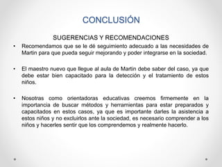 CONCLUSIÓN
SUGERENCIAS Y RECOMENDACIONES
• Recomendamos que se le dé seguimiento adecuado a las necesidades de
Martin para que pueda seguir mejorando y poder integrarse en la sociedad.
• El maestro nuevo que llegue al aula de Martin debe saber del caso, ya que
debe estar bien capacitado para la detección y el tratamiento de estos
niños.
• Nosotras como orientadoras educativas creemos firmemente en la
importancia de buscar métodos y herramientas para estar preparados y
capacitados en estos casos, ya que es importante darles la asistencia a
estos niños y no excluirlos ante la sociedad, es necesario comprender a los
niños y hacerles sentir que los comprendemos y realmente hacerlo.
 