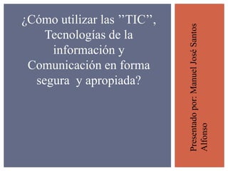 ¿Cómo utilizar las ’’TIC’’, 
Tecnologías de la 
información y 
Comunicación en forma 
segura y apropiada? 
Presentado por: Manuel José Santos 
Alfonso 
 