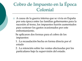 Cobro de Impuesto en la Época ColonialA causa de la guerra interna que se vivía en España por esta época entre las familias gobernantes para la sucesión al trono, los impuestos fuerón aumentados para sostener los gastos ocasionados por este enfrentamiento.    Se aplicaron dos formas para el cobro de los impuestos:    1 . La recaudación hecha en forma directa por el estado    2 . La retención sobre las ventas efectuadas por los particulares bajo la supervisión del estado.