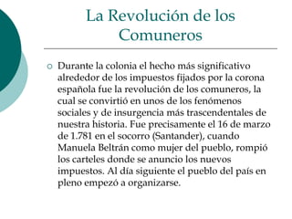 La Revolución de los ComunerosDurante la colonia el hecho más significativo alrededor de los impuestos fijados por la corona española fue la revolución de los comuneros, la cual se convirtió en unos de los fenómenos sociales y de insurgencia más trascendentales de nuestra historia. Fue precisamente el 16 de marzo de 1.781 en el socorro (Santander), cuando Manuela Beltrán como mujer del pueblo, rompió los carteles donde se anuncio los nuevos impuestos. Al día siguiente el pueblo del país en pleno empezó a organizarse.