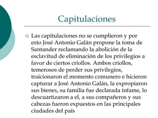 Capitulaciones Las capitulaciones no se cumplieron y por esto José Antonio Galán propone la toma de Santander reclamando la abolición de la esclavitud de eliminación de los privilegios a favor de ciertos criollos. Ambos criollos, temerosos de perder sus privilegios, traicionaron el momento comunero e hicieron capturar a José Antonio Galán, la expropiaron sus bienes, su familia fue declarada infame, lo descuartizaron a el, a sus compañeros y sus cabezas fueron expuestos en las principales ciudades del país 