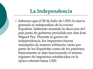 La Independencia Sabemos que el 20 de Julio de 1.810, la nueva granada se independizo de la corona Española, habiendo asumido la dirección del país junta de gobierno presidida por don José Miguel Pey. Durante la guerra de independencia, los impuestos fueron manejados de manera arbitraria, tanto por parte de los Españoles como de los patriotas; básicamente se dejo funcionando el mismo régimen de impuestos establecidos en la época colonial hasta 1.821