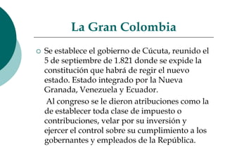 La Gran ColombiaSe establece el gobierno de Cúcuta, reunido el 5 de septiembre de 1.821 donde se expide la constitución que habrá de regir el nuevo estado. Estado integrado por la Nueva Granada, Venezuela y Ecuador.     Al congreso se le dieron atribuciones como la de establecer toda clase de impuesto o contribuciones, velar por su inversión y ejercer el control sobre su cumplimiento a los gobernantes y empleados de la República.