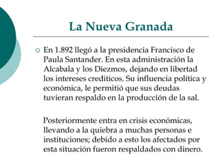 La Nueva GranadaEn 1.892 llegó a la presidencia Francisco de Paula Santander. En esta administración la Alcabala y los Diezmos, dejando en libertad los intereses crediticos. Su influencia política y económica, le permitió que sus deudas tuvieran respaldo en la producción de la sal.     Posteriormente entra en crisis económicas, llevando a la quiebra a muchas personas e instituciones; debido a esto los afectados por esta situación fueron respaldados con dinero.