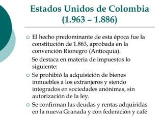 EstadosUnidos de Colombia (1.963 – 1.886)El hecho predominante de esta época fue la constitución de 1.863, aprobada en la convención Rionegro (Antioquia).    Se destaca en materia de impuestos lo siguiente:Se prohibió la adquisición de bienes inmuebles a los extranjeros y siendo integrados en sociedades anónimas, sin autorización de la ley.Se confirman las deudas y rentas adquiridas en la nueva Granada y con federación y café