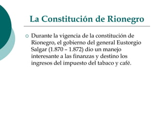 La Constitución de RionegroDurante la vigencia de la constitución de Rionegro, el gobierno del general Eustorgio Salgar (1.870 – 1.872) dio un manejo interesante a las finanzas y destino los ingresos del impuesto del tabaco y café. 