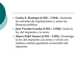 Carlos E. Restrepo (1.910 – 1.914) : Aumento las entradas de exportaciones y saneo las finanzas públicasJosé Vicente Concha (1.914 – 1.918) : Gesto la ley del impuesto a la rentaMarco Fidel Suarez (1.918 – 1.921) : Promulgo la ley del impuesto a la renta y volvió con sistema cedular quedaron exonerados del impuesto  